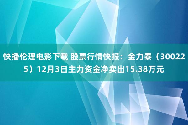 快播伦理电影下载 股票行情快报:金力泰(300225)12月3日主力资金净卖出15.38万元