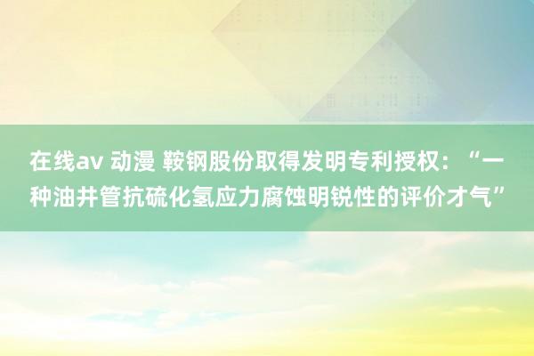 在线av 动漫 鞍钢股份取得发明专利授权:“一种油井管抗硫化氢应力腐蚀明锐性的评价才气”