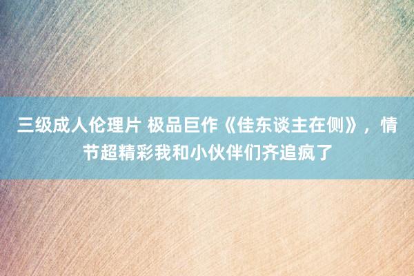 三级成人伦理片 极品巨作《佳东谈主在侧》,情节超精彩我和小伙伴们齐追疯了