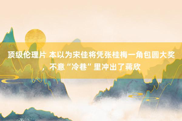 顶级伦理片 本以为宋佳将凭张桂梅一角包圆大奖,不意“冷巷”里冲出了蒋欣