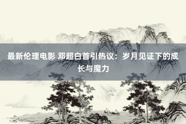 最新伦理电影 邓超白首引热议:岁月见证下的成长与魔力