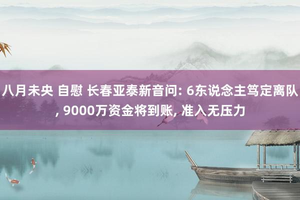 八月未央 自慰 长春亚泰新音问: 6东说念主笃定离队, 9000万资金将到账, 准入无压力