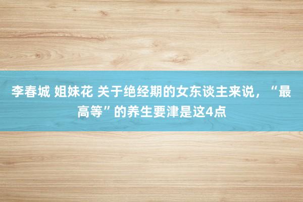 李春城 姐妹花 关于绝经期的女东谈主来说,“最高等”的养生要津是这4点