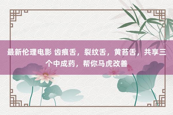 最新伦理电影 齿痕舌,裂纹舌,黄苔舌,共享三个中成药,帮你马虎改善