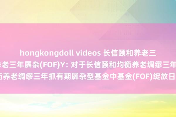 hongkongdoll videos 长信颐和养老三年羼杂(FOF)A,长信颐和养老三年羼杂(FOF)Y: 对于长信颐和均衡养老绸缪三年抓有期羼杂型基金中基金(FOF)绽放日常赎回业务的公告