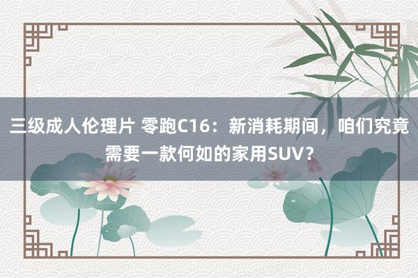 三级成人伦理片 零跑C16:新消耗期间,咱们究竟需要一款何如的家用SUV?