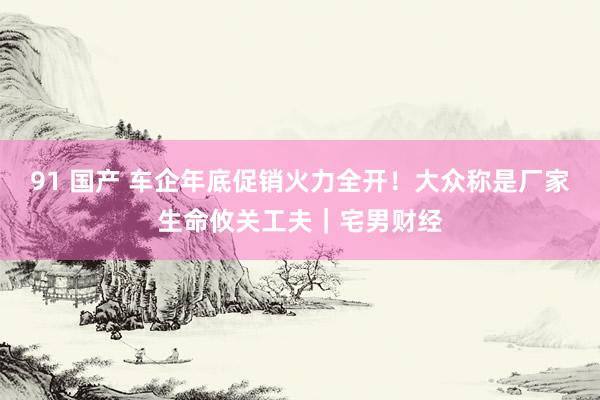 91 国产 车企年底促销火力全开!大众称是厂家生命攸关工夫|宅男财经