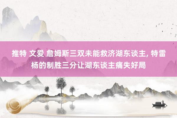 推特 文爱 詹姆斯三双未能救济湖东谈主, 特雷杨的制胜三分让湖东谈主痛失好局