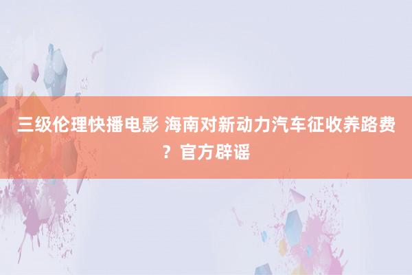 三级伦理快播电影 海南对新动力汽车征收养路费?官方辟谣