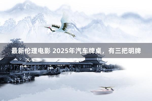 最新伦理电影 2025年汽车牌桌,有三把明牌