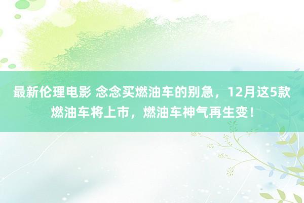 最新伦理电影 念念买燃油车的别急,12月这5款燃油车将上市,燃油车神气再生变!