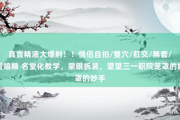 真實精液大爆射!!情侶自拍/雙穴/肛交/無套/大量噴精 名堂化教学,蒙眼拆装,望望三一职院笼罩的妙手