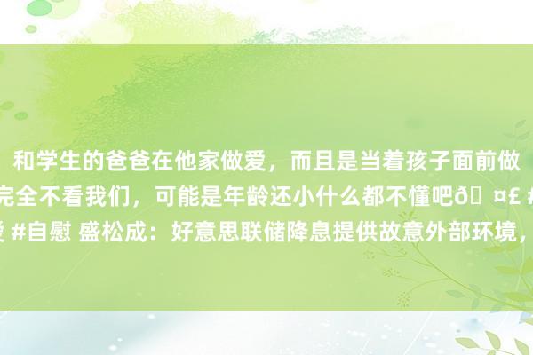 和学生的爸爸在他家做爱,而且是当着孩子面前做爱,太刺激了,孩子完全不看我们,可能是年龄还小什么都不懂吧🤣 #同城 #文爱 #自慰 盛松成:好意思联储降息提供故意外部环境,异日中国或有40基点傍边降息空间