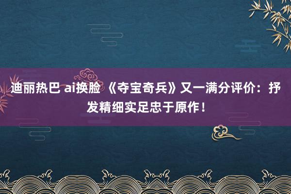 迪丽热巴 ai换脸 《夺宝奇兵》又一满分评价:抒发精细实足忠于原作!