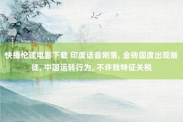 快播伦理电影下载 印度话音刚落, 金砖国度出现叛徒, 中国运转行为, 不许独特征关税