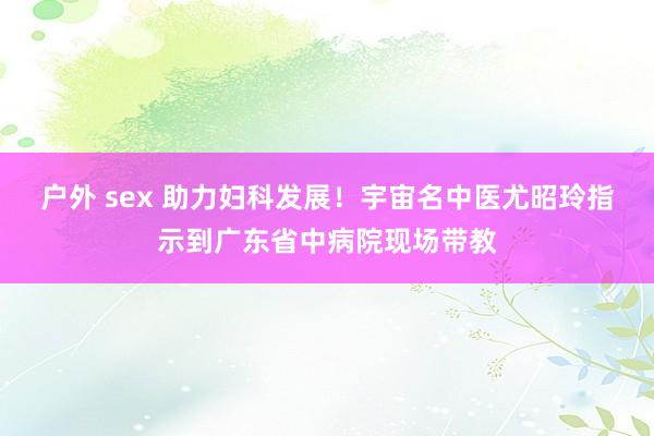 户外 sex 助力妇科发展！宇宙名中医尤昭玲指示到广东省中病院现场带教