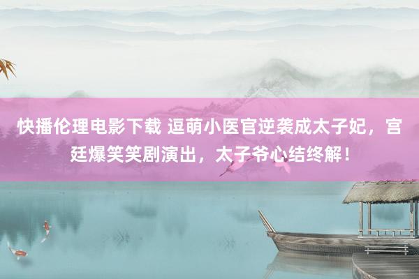 快播伦理电影下载 逗萌小医官逆袭成太子妃,宫廷爆笑笑剧演出,太子爷心结终解!