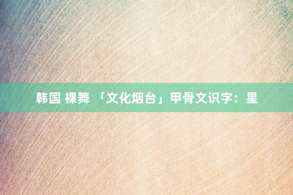 韩国 裸舞 「文化烟台」甲骨文识字:星