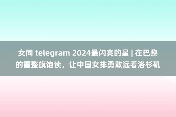 女同 telegram 2024最闪亮的星 | 在巴黎的重整旗饱读,让中国女排勇敢远看洛杉矶