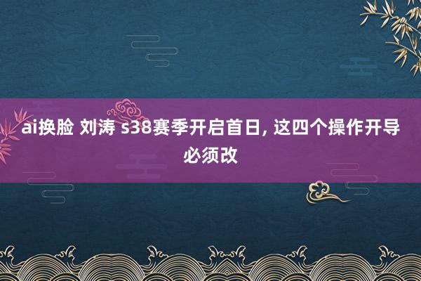 ai换脸 刘涛 s38赛季开启首日, 这四个操作开导必须改