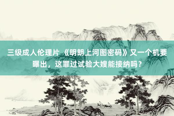 三级成人伦理片 《明朗上河图密码》又一个机要曝出,这罪过试验大嫂能接纳吗?