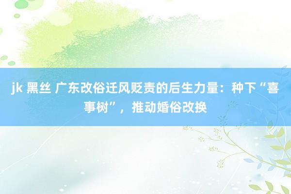 jk 黑丝 广东改俗迁风贬责的后生力量:种下“喜事树”,推动婚俗改换