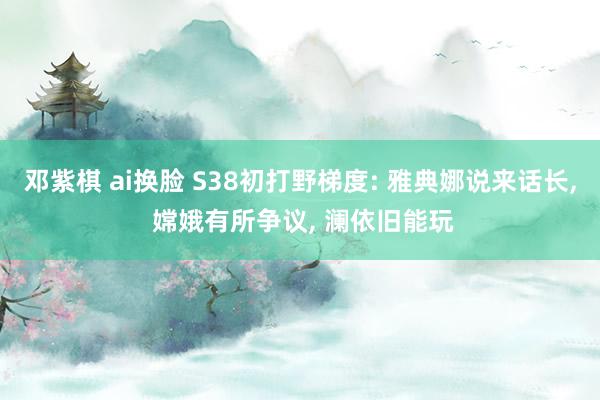 邓紫棋 ai换脸 S38初打野梯度: 雅典娜说来话长, 嫦娥有所争议, 澜依旧能玩