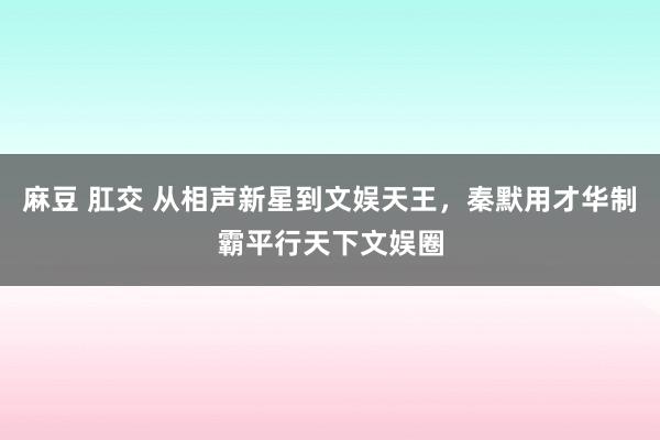 麻豆 肛交 从相声新星到文娱天王,秦默用才华制霸平行天下文娱圈