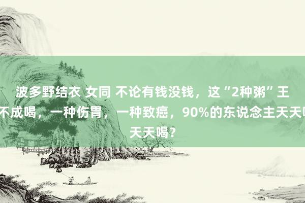 波多野结衣 女同 不论有钱没钱,这“2种粥”王人不成喝,一种伤胃,一种致癌,90%的东说念主天天喝?