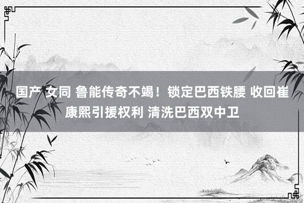 国产 女同 鲁能传奇不竭!锁定巴西铁腰 收回崔康熙引援权利 清洗巴西双中卫
