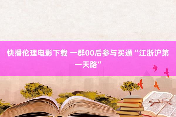 快播伦理电影下载 一群00后参与买通“江浙沪第一天路”