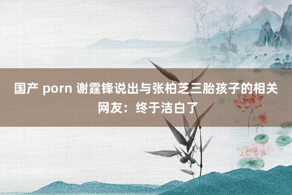 国产 porn 谢霆锋说出与张柏芝三胎孩子的相关 网友:终于洁白了