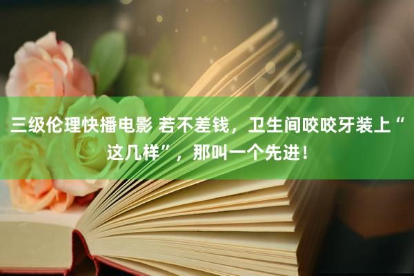 三级伦理快播电影 若不差钱,卫生间咬咬牙装上“这几样”,那叫一个先进!