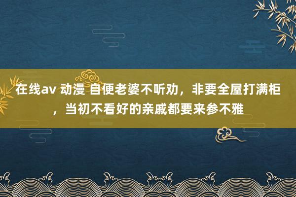 在线av 动漫 自便老婆不听劝,非要全屋打满柜,当初不看好的亲戚都要来参不雅