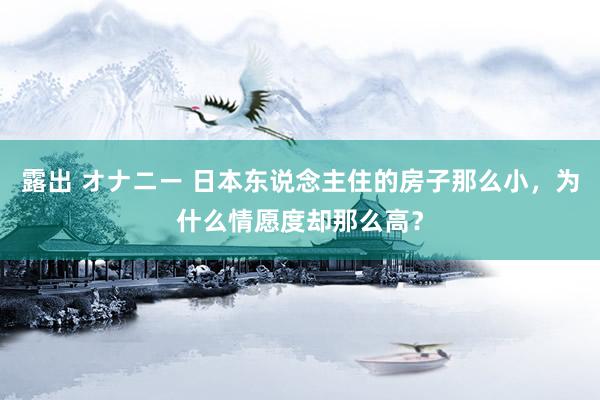 露出 オナニー 日本东说念主住的房子那么小,为什么情愿度却那么高?
