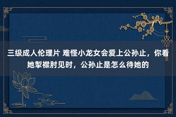 三级成人伦理片 难怪小龙女会爱上公孙止,你看她掣襟肘见时,公孙止是怎么待她的