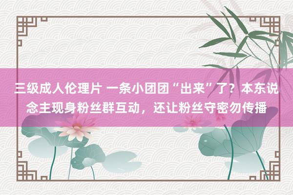 三级成人伦理片 一条小团团“出来”了?本东说念主现身粉丝群互动,还让粉丝守密勿传播