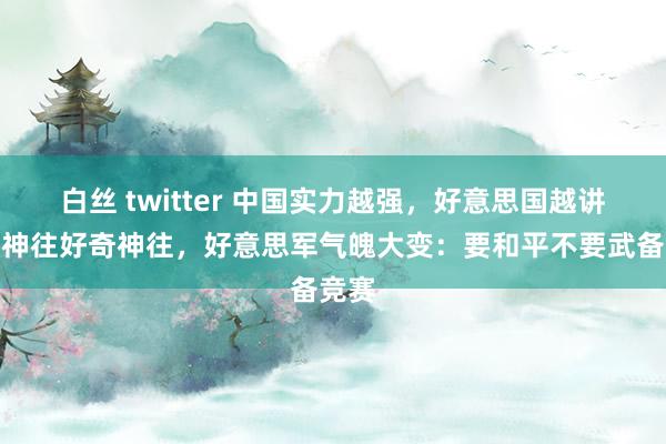 白丝 twitter 中国实力越强,好意思国越讲好奇神往好奇神往,好意思军气魄大变:要和平不要武备竞赛