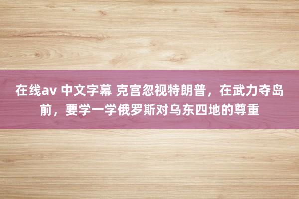 在线av 中文字幕 克宫忽视特朗普,在武力夺岛前,要学一学俄罗斯对乌东四地的尊重