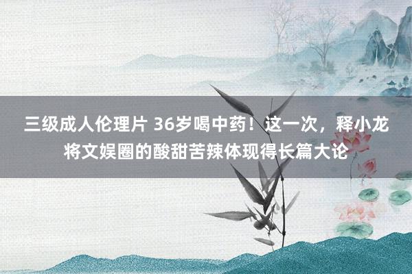 三级成人伦理片 36岁喝中药!这一次,释小龙将文娱圈的酸甜苦辣体现得长篇大论