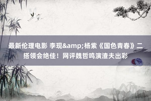 最新伦理电影 李现&杨紫《国色青春》二搭领会绝佳!网评魏哲鸣演渣夫出彩