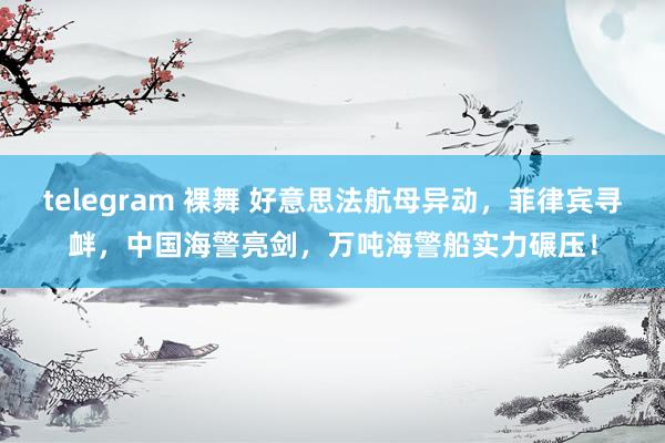 telegram 裸舞 好意思法航母异动,菲律宾寻衅,中国海警亮剑,万吨海警船实力碾压!