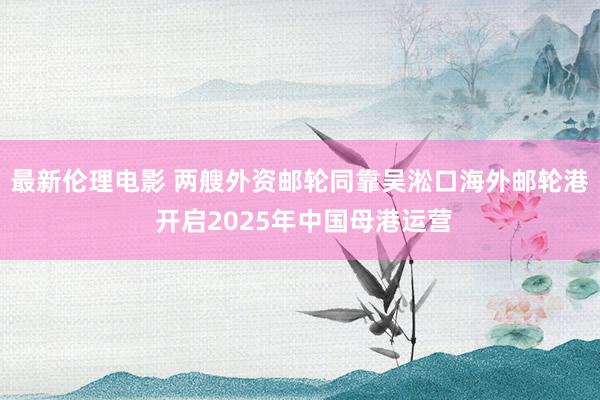 最新伦理电影 两艘外资邮轮同靠吴淞口海外邮轮港 开启2025年中国母港运营