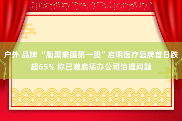 户外 品牌 “腹黑瓣膜第一股”启明医疗复牌首日跌超65% 称已澈底惩办公司治理问题