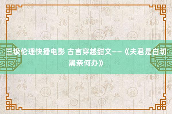 三级伦理快播电影 古言穿越甜文——《夫君是白切黑奈何办》