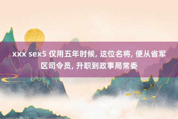 xxx sex5 仅用五年时候, 这位名将, 便从省军区司令员, 升职到政事局常委