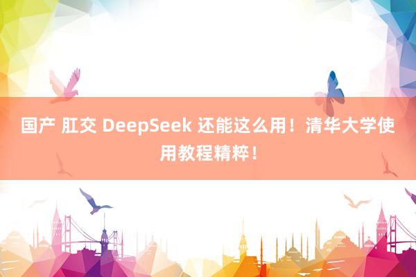 国产 肛交 DeepSeek 还能这么用!清华大学使用教程精粹!