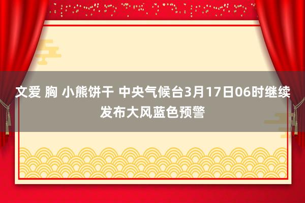 文爱 胸 小熊饼干 中央气候台3月17日06时继续发布大风蓝色预警