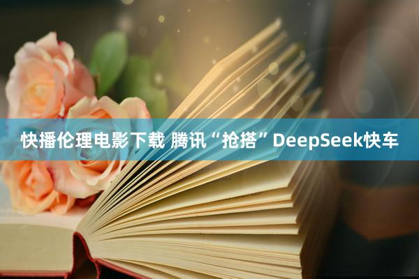 快播伦理电影下载 腾讯“抢搭”DeepSeek快车