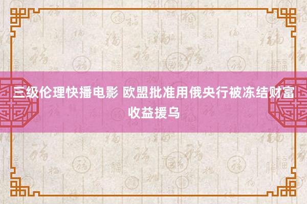 三级伦理快播电影 欧盟批准用俄央行被冻结财富收益援乌
